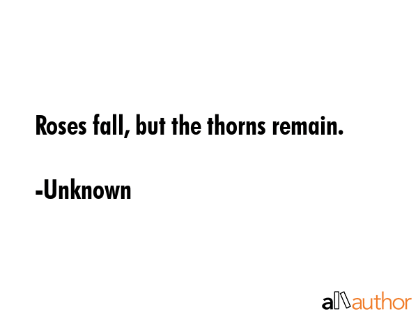 Roses fall, but the thorns remain. - Unknown Quote
