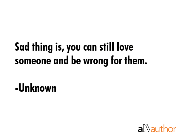 Sad thing is, you can still love someone and be wrong for them. - Unknown Quote