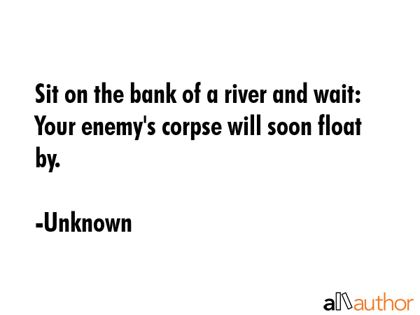 Sit on the bank of a river and wait: Your enemy\