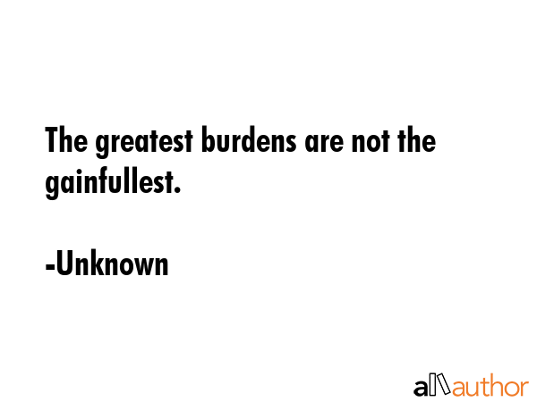 The greatest burdens are not the gainfullest. - Unknown Quote