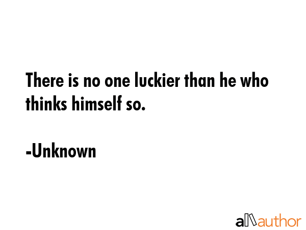 There is no one luckier than he who thinks himself so. - Unknown Quote
