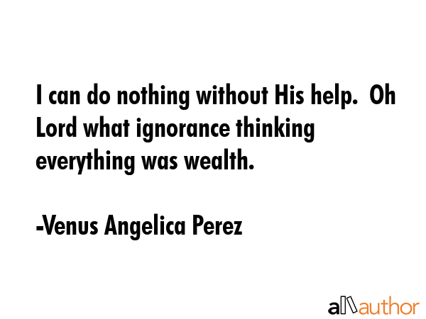 I can do nothing without His help.  Oh Lord what ignorance thinking everything was wealth. - Venus Angelica Perez Quote GIF