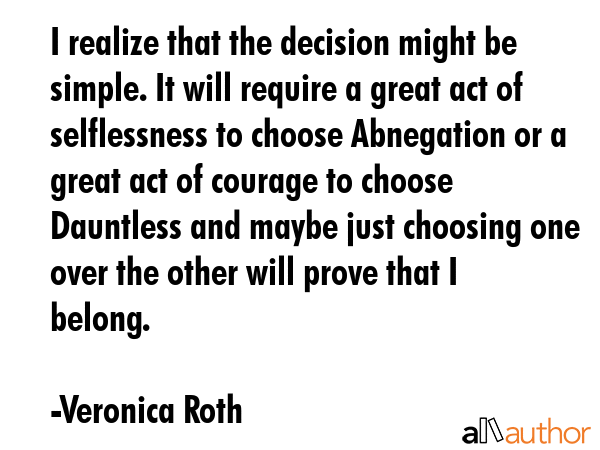I realize that the decision might be simple. It will require a great act of selflessness to choose Abnegation or a great act of courage to choose Dauntless and maybe just choosing one over the other... - Veronica Roth Quote