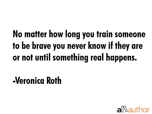 No matter how long you train someone to be brave you never know if they are or not until something real happens. - Veronica Roth Quote