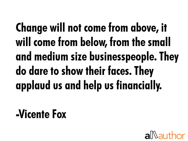 Change will not come from above, it will come from below, from the small and medium size... - Vicente Fox Quote GIF