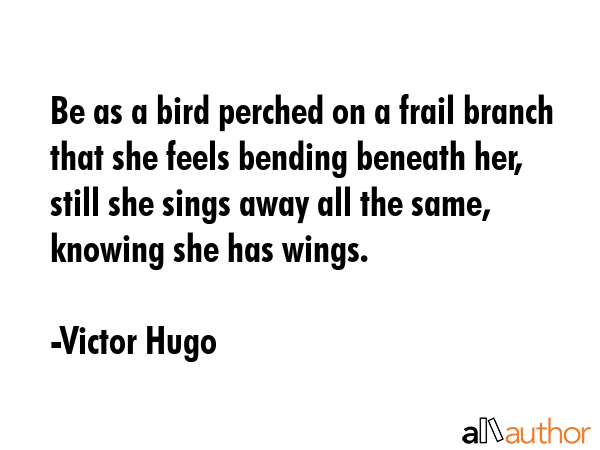Be as a bird perched on a frail branch that she feels bending beneath her, still she sings away all the same, knowing she has wings. - Victor Hugo Quote