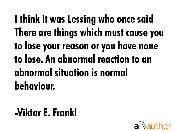 I think it was Lessing who once said There are things which must cause you to lose your reason or you have none to lose. An abnormal reaction to an abnormal situation is normal behaviour. - Viktor E. Frankl Quote