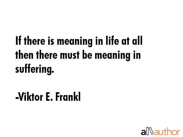 If there is meaning in life at all then there must be meaning in suffering. - Viktor E. Frankl Quote