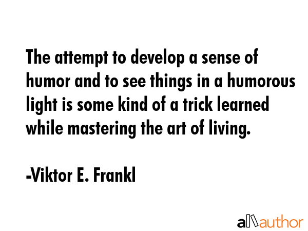 The attempt to develop a sense of humor and to see things in a humorous light is some kind of a trick learned while mastering the art of living. - Viktor E. Frankl Quote