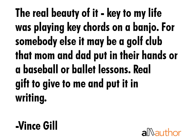 The real beauty of it - key to my life was playing key chords on a banjo. For somebody else it may... - Vince Gill Quote GIF