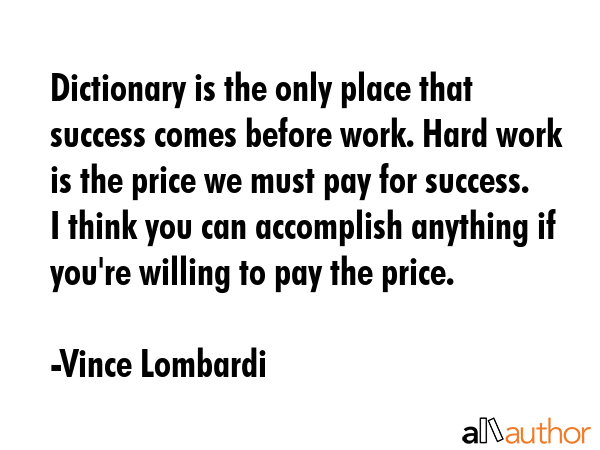 Dictionary is the only place that success comes before work. Hard work is the price we must pay for success. I think you can accomplish anything if you\'re willing to pay the price. - Vince Lombardi Quote