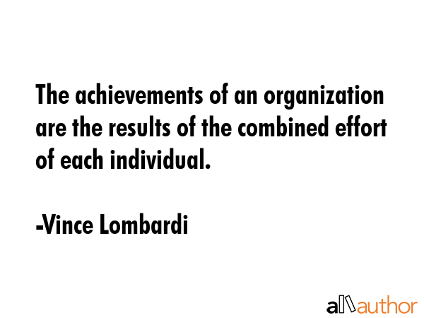 The achievements of an organization are the results of the combined effort of each individual. - Vince Lombardi Quote