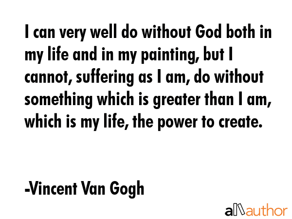 I can very well do without God both in my life and in my painting, but I cannot, suffering as I am, do without something which is greater than I am, which is my life, the power to create. - Vincent Van Gogh Quote