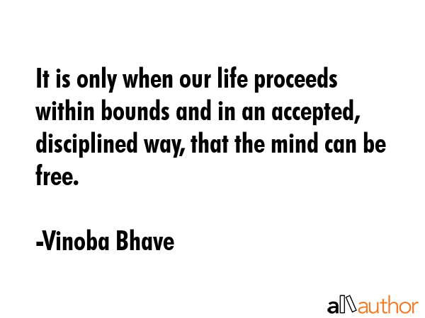 It is only when our life proceeds within bounds and in an accepted, disciplined way, that the mind can be free. - Vinoba Bhave Quote