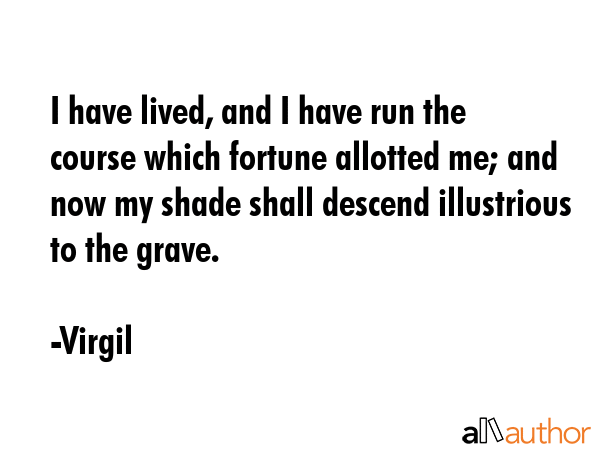I have lived, and I have run the course which fortune allotted me; and now my shade shall descend illustrious to the grave. - Virgil Quote
