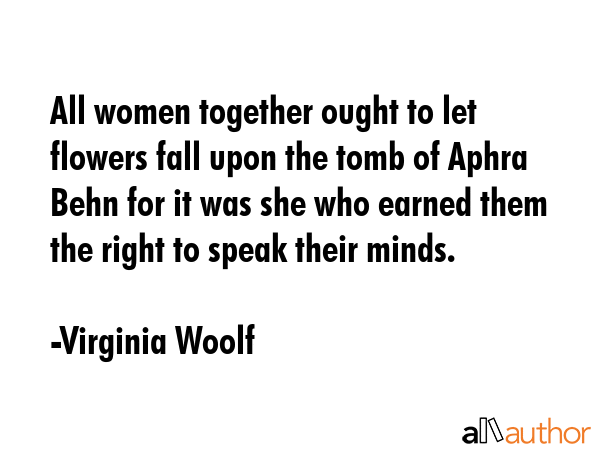 All women together ought to let flowers fall upon the tomb of Aphra Behn for it was she who earned them the right to speak their minds. - Virginia Woolf Quote