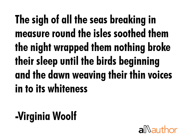 The sigh of all the seas breaking in measure round the isles soothed them the night wrapped them nothing broke their sleep until the birds beginning and the dawn weaving their thin voices in to its... - Virginia Woolf Quote