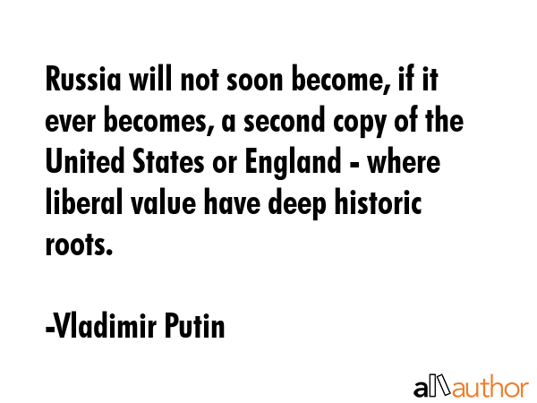 Russia will not soon become, if it ever becomes, a second copy of the United States or England - where liberal value have deep historic roots. - Vladimir Putin Quote