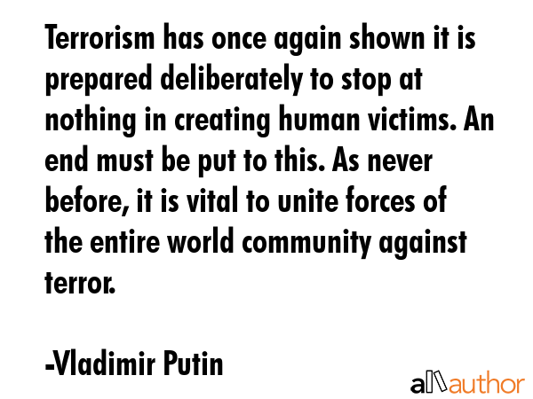 Terrorism has once again shown it is prepared deliberately to stop at nothing in creating human victims. An end must be put to this. As never before, it is vital to unite forces of the entire world... - Vladimir Putin Quote