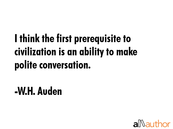 I think the first prerequisite to civilization is an ability to make polite conversation. - W.H. Auden Quote