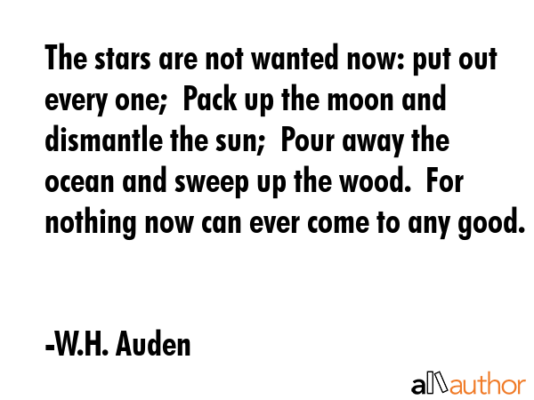 The stars are not wanted now: put out every one;  Pack up the moon and dismantle the sun;  Pour away the ocean and sweep up the wood.  For nothing now can ever come to any good. - W.H. Auden Quote