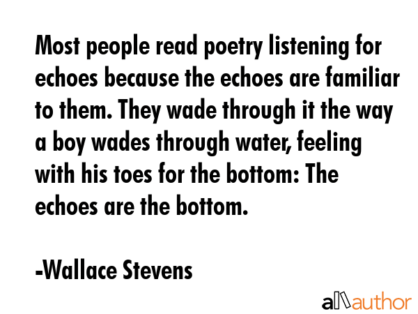 Most people read poetry listening for echoes because the echoes are familiar to them. They wade through it the way a boy wades through water, feeling with his toes for the bottom: The echoes are the... - Wallace Stevens Quote