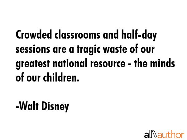 Crowded classrooms and half-day sessions are a tragic waste of our greatest national resource - the minds of our children. - Walt Disney Quote