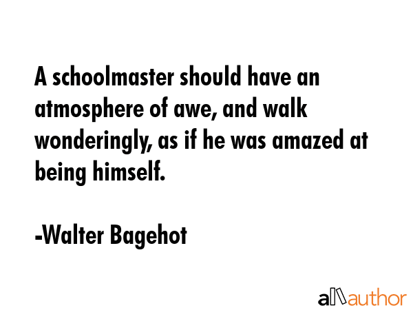 A schoolmaster should have an atmosphere of awe, and walk wonderingly, as if he was amazed at being himself. - Walter Bagehot Quote