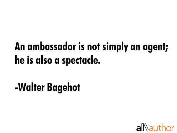 An ambassador is not simply an agent; he is also a spectacle. - Walter Bagehot Quote GIF