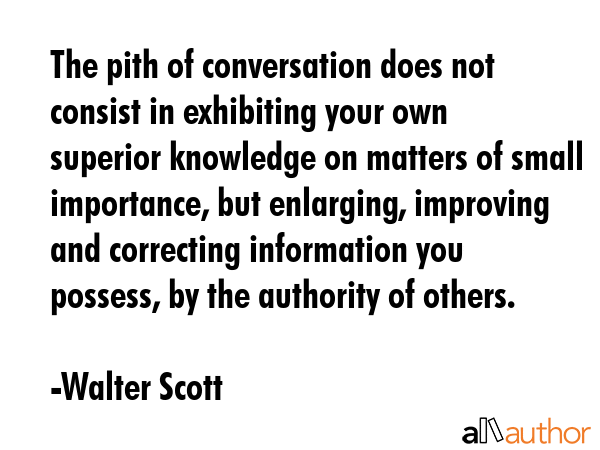 The pith of conversation does not consist in exhibiting your own superior knowledge on matters of small importance, but enlarging, improving and correcting information you possess, by the authority... - Walter Scott Quote