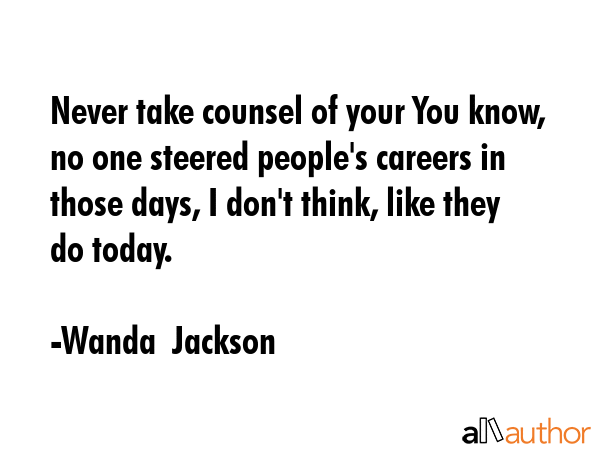 Never take counsel of your You know, no one steered people\