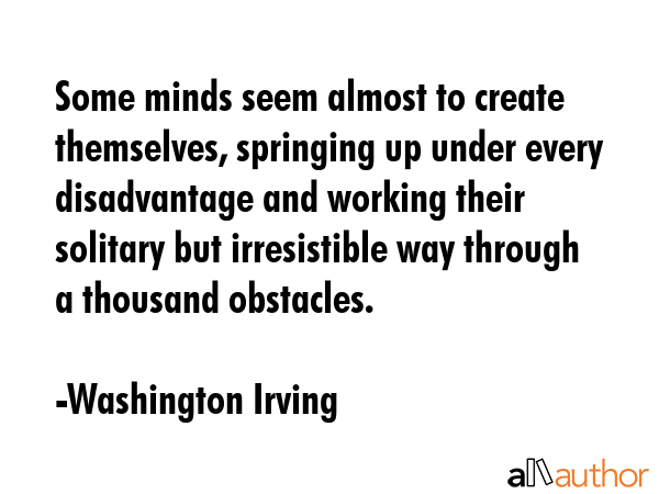 Some minds seem almost to create themselves, springing up under every disadvantage and working their solitary but irresistible way through a thousand obstacles. - Washington Irving Quote