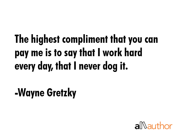 The highest compliment that you can pay me is to say that I work hard every day, that I never dog... - Wayne Gretzky Quote GIF
