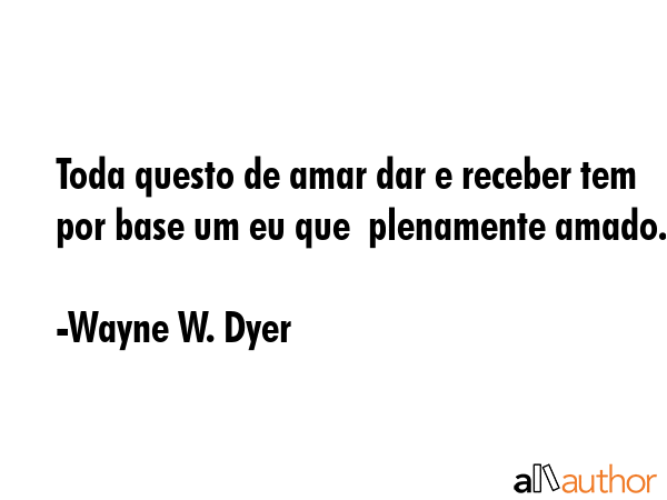 Toda questo de amar dar e receber tem por base um eu que  plenamente amado. - Wayne W. Dyer Quote