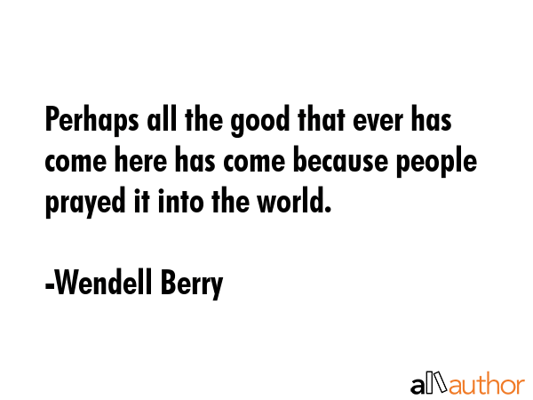 Perhaps all the good that ever has come here has come because people prayed it into the world. - Wendell Berry Quote