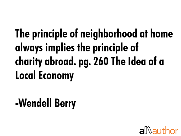 The principle of neighborhood at home always implies the principle of charity abroad. pg. 260 The Idea of a Local Economy - Wendell Berry Quote