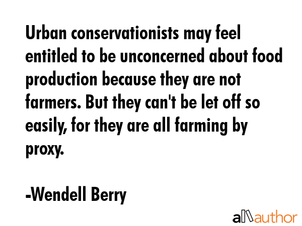 Urban conservationists may feel entitled to be unconcerned about food production because they are not farmers. But they can\'t be let off so easily, for they are all farming by proxy. - Wendell Berry Quote