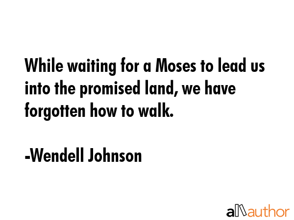 While waiting for a Moses to lead us into the promised land, we have forgotten how to walk. - Wendell Johnson Quote