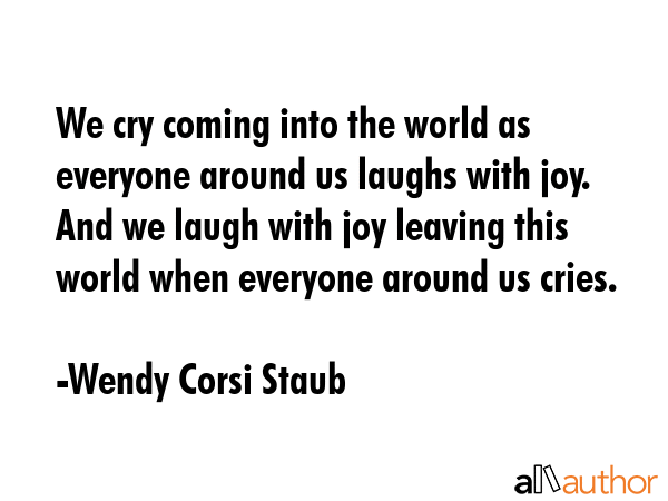 We cry coming into the world as everyone around us laughs with joy.  And we laugh with joy leaving this world when everyone around us cries. - Wendy Corsi Staub Quote