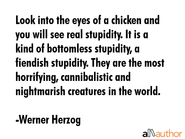 Look into the eyes of a chicken and you will see real stupidity. It is a kind of bottomless stupidity, a fiendish stupidity. They are the most horrifying, cannibalistic and nightmarish creatures in... - Werner Herzog Quote