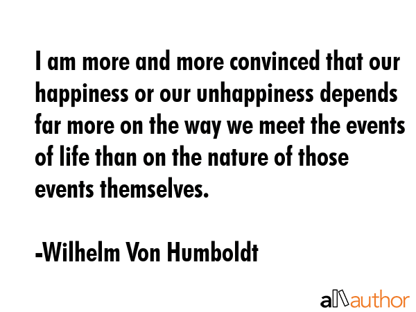I am more and more convinced that our happiness or our unhappiness depends far more on the way we meet the events of life than on the nature of those events themselves. - Wilhelm Von Humboldt Quote