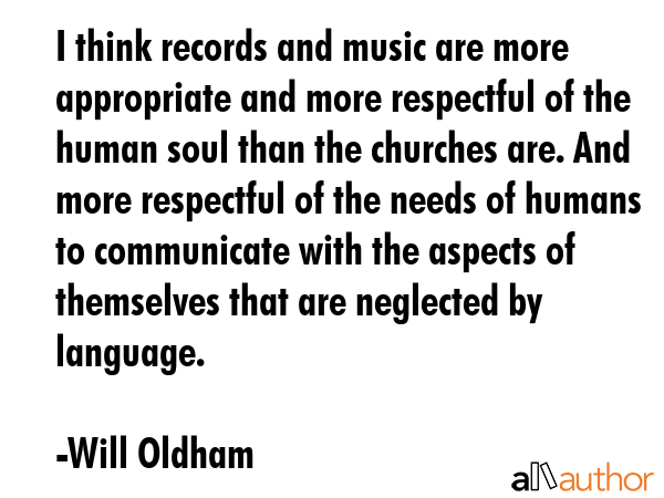 I think records and music are more appropriate and more respectful of the human soul than the churches are. And more respectful of the needs of humans to communicate with the aspects of themselves... - Will Oldham Quote