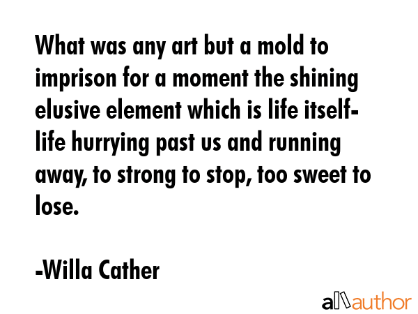 What was any art but a mold to imprison for a moment the shining elusive element which is life itself- life hurrying past us and running away, to strong to stop, too sweet to lose. - Willa Cather Quote