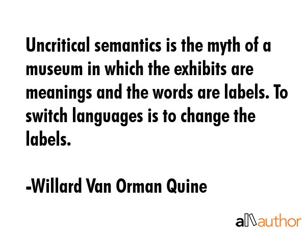 Uncritical semantics is the myth of a museum in which the exhibits are meanings and the words are labels. To switch languages is to change the labels. - Willard Van Orman Quine Quote