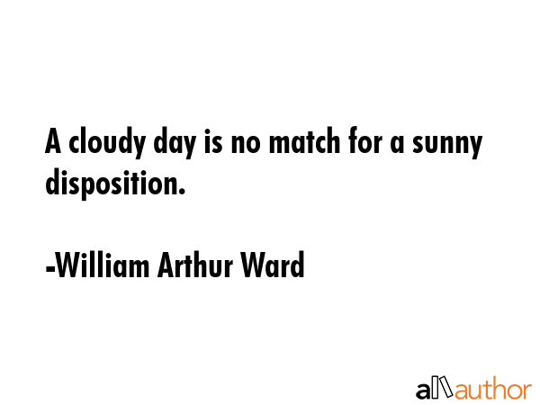 A cloudy day is no match for a sunny disposition. - William Arthur Ward Quote