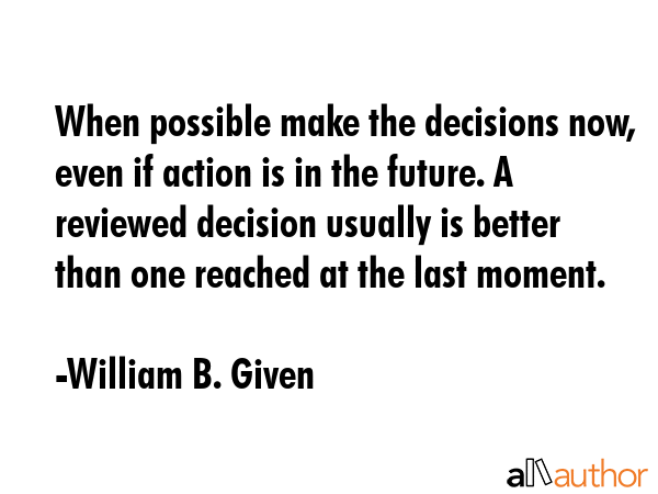 When possible make the decisions now, even if action is in the future. A reviewed decision usually is better than one reached at the last moment. - William B. Given Quote