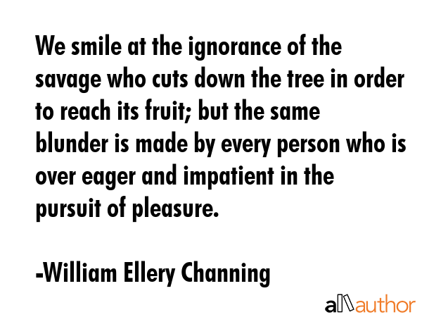 We smile at the ignorance of the savage who cuts down the tree in order to reach its fruit; but the same blunder is made by every person who is over eager and impatient in the pursuit of pleasure. - William Ellery Channing Quote
