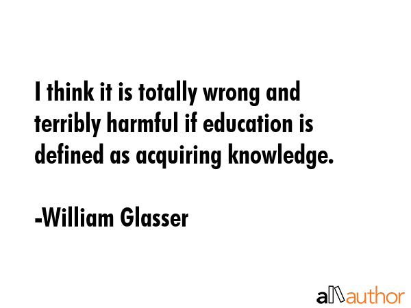 I think it is totally wrong and terribly harmful if education is defined as acquiring knowledge. - William Glasser Quote GIF