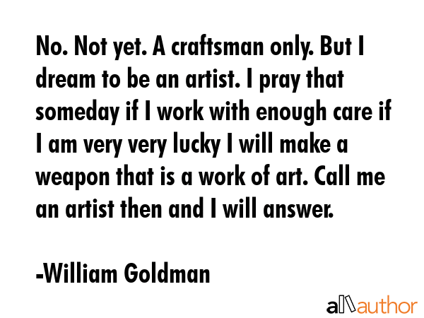 No. Not yet. A craftsman only. But I dream to be an artist. I pray that someday if I work with enough care if I am very very lucky I will make a weapon that is a work of art. Call me an artist then... - William Goldman Quote