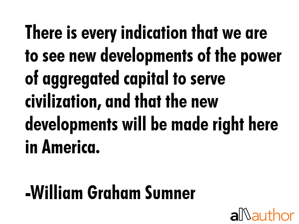 There is every indication that we are to see new developments of the power of aggregated capital to... - William Graham Sumner Quote GIF